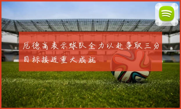 厄德高表示球队全力以赴争取三分目标接近重大成就