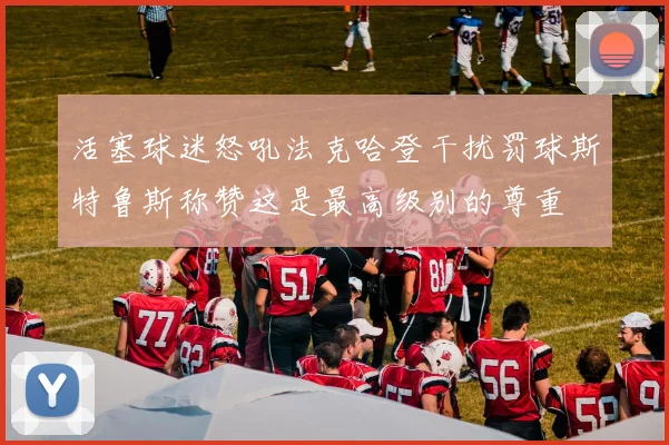 活塞球迷怒吼法克哈登干扰罚球斯特鲁斯称赞这是最高级别的尊重