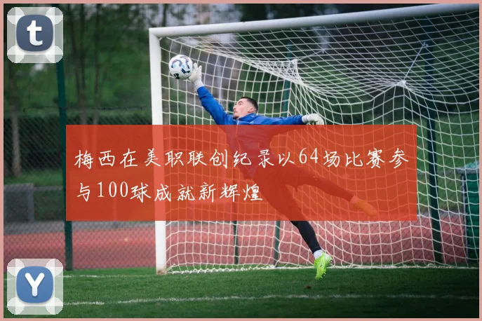 梅西在美职联创纪录以64场比赛参与100球成就新辉煌