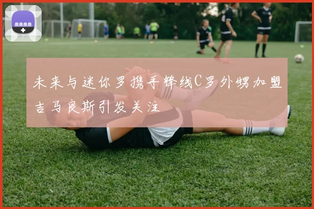 未来与迷你罗携手锋线C罗外甥加盟吉马良斯引发关注