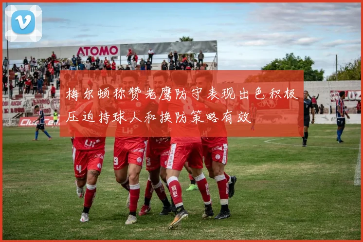 梅尔顿称赞老鹰防守表现出色积极压迫持球人和换防策略有效