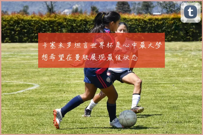 卡塞米罗坦言世界杯是心中最大梦想希望在曼联展现最佳状态
