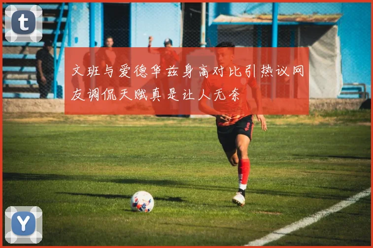 文班与爱德华兹身高对比引热议网友调侃天赋真是让人无奈