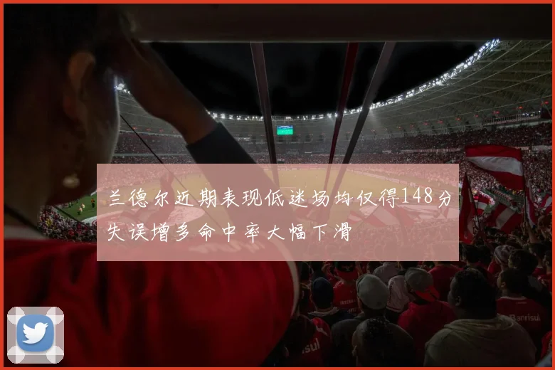 兰德尔近期表现低迷场均仅得148分失误增多命中率大幅下滑