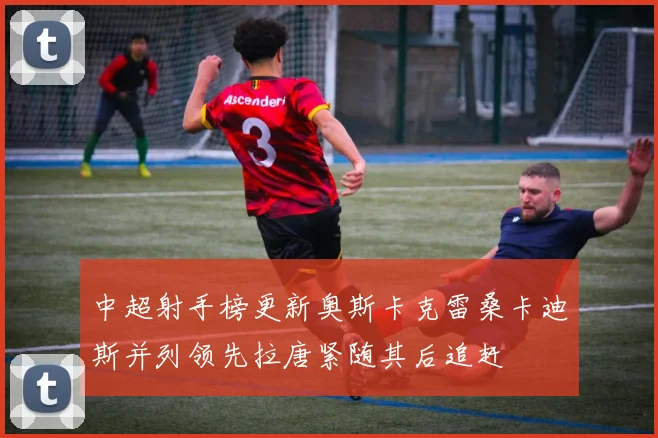 中超射手榜更新奥斯卡克雷桑卡迪斯并列领先拉唐紧随其后追赶
