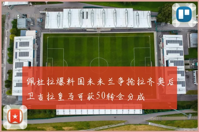 佩杜拉爆料国米米兰争抢拉齐奥后卫吉拉皇马可获50转会分成