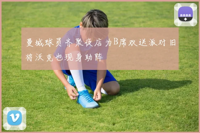 曼城球员齐聚夜店为B席欢送派对旧将沃克也现身助阵