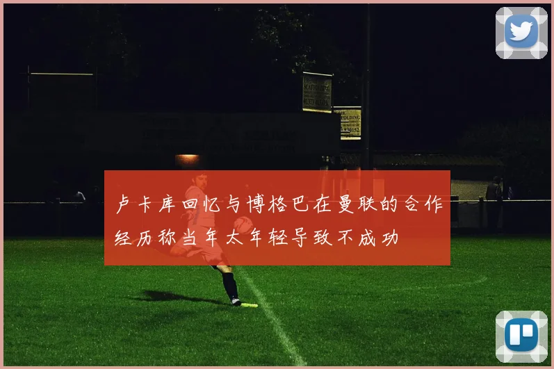 卢卡库回忆与博格巴在曼联的合作经历称当年太年轻导致不成功